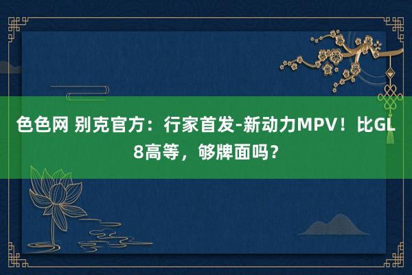 色色网 别克官方：行家首发-新动力MPV！比GL8高等，够牌面吗？