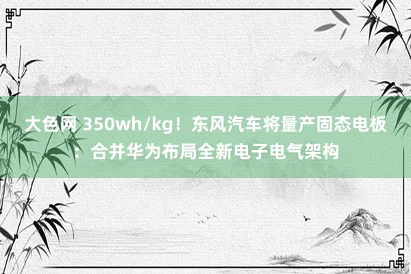 大色网 350wh/kg！东风汽车将量产固态电板：合并华为布局全新电子电气架构