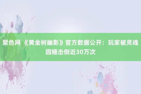 聚色网 《黄金树幽影》官方数据公开：玩家被灵魂园鳗击倒近30万次