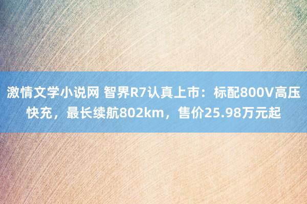 激情文学小说网 智界R7认真上市：标配800V高压快充，最长续航802km，售价25.98万元起