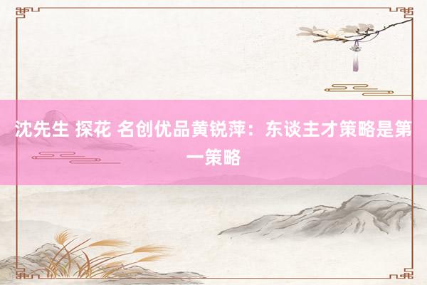 沈先生 探花 名创优品黄锐萍：东谈主才策略是第一策略