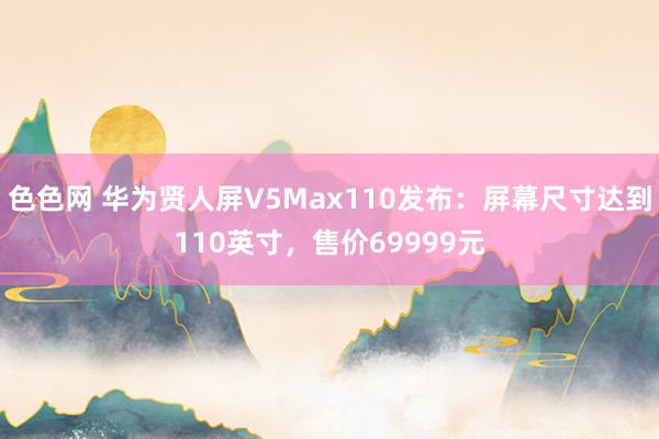 色色网 华为贤人屏V5Max110发布：屏幕尺寸达到110英寸，售价69999元