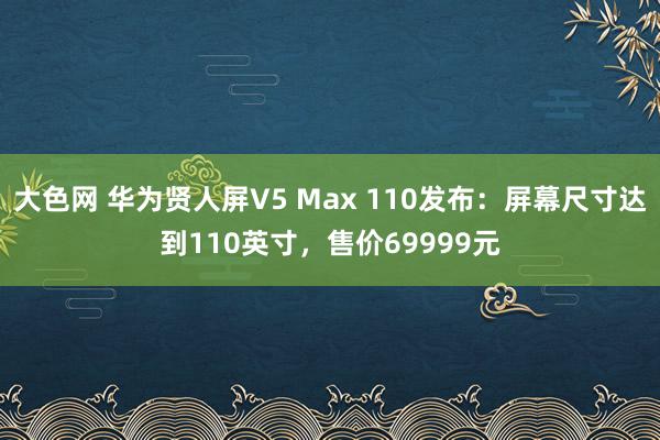 大色网 华为贤人屏V5 Max 110发布：屏幕尺寸达到110英寸，售价69999元