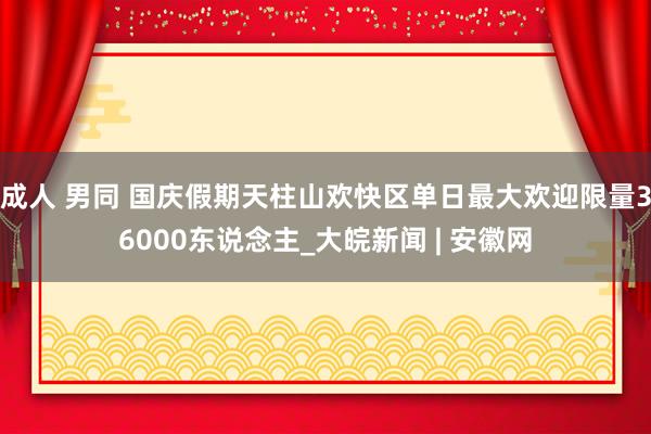 成人 男同 国庆假期天柱山欢快区单日最大欢迎限量36000东说念主_大皖新闻 | 安徽网