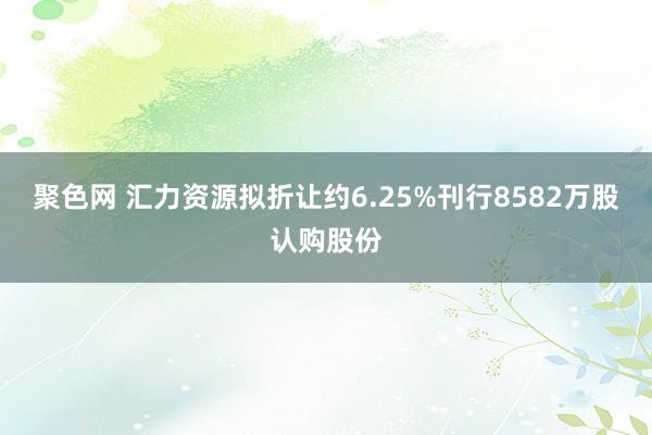 聚色网 汇力资源拟折让约6.25%刊行8582万股认购股份