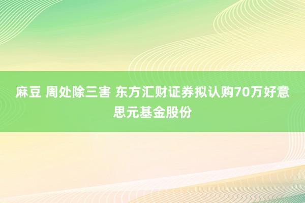 麻豆 周处除三害 东方汇财证券拟认购70万好意思元基金股份