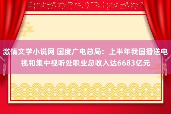 激情文学小说网 国度广电总局：上半年我国播送电视和集中视听处职业总收入达6683亿元