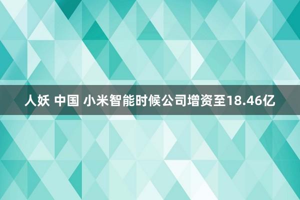 人妖 中国 小米智能时候公司增资至18.46亿