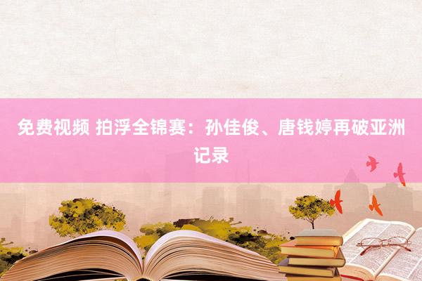 免费视频 拍浮全锦赛：孙佳俊、唐钱婷再破亚洲记录