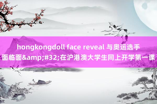 hongkongdoll face reveal 与奥运选手面临面&#32;在沪港澳大学生同上开学第一课