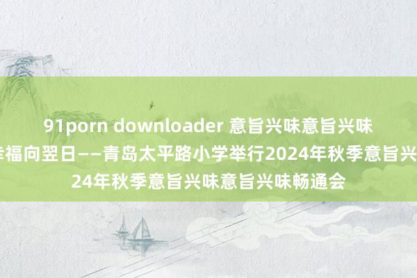 91porn downloader 意旨兴味意旨兴味畅通润童心 健康幸福向翌日——青岛太平路小学举行2024年秋季意旨兴味意旨兴味畅通会