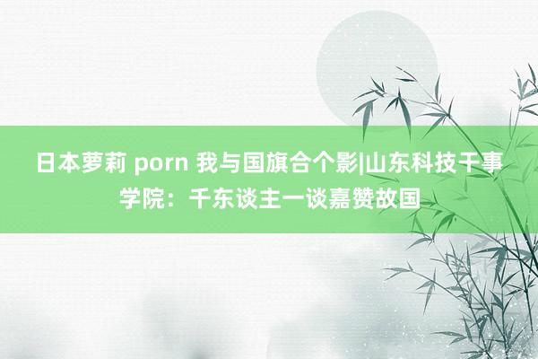 日本萝莉 porn 我与国旗合个影|山东科技干事学院：千东谈主一谈嘉赞故国