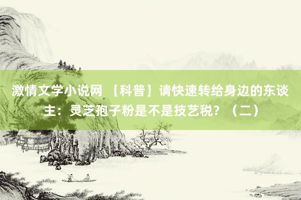 激情文学小说网 【科普】请快速转给身边的东谈主：灵芝孢子粉是不是技艺税？（二）