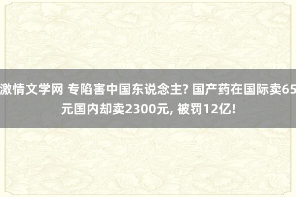 激情文学网 专陷害中国东说念主? 国产药在国际卖65元国内却卖2300元， 被罚12亿!