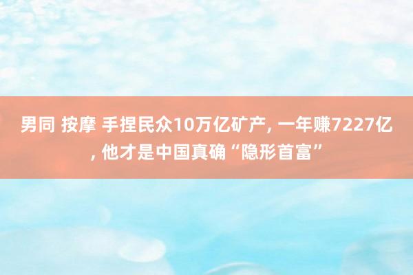 男同 按摩 手捏民众10万亿矿产， 一年赚7227亿， 他才是中国真确“隐形首富”