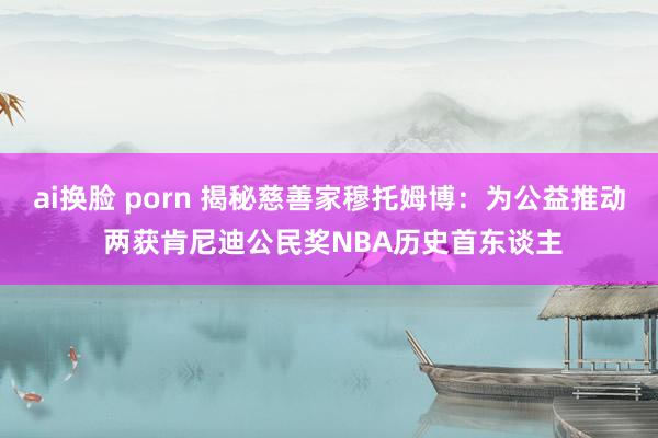 ai换脸 porn 揭秘慈善家穆托姆博：为公益推动 两获肯尼迪公民奖NBA历史首东谈主