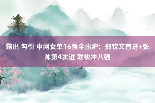 露出 勾引 中网女单16强全出炉：郑钦文首进+张帅第4次进 联袂冲八强