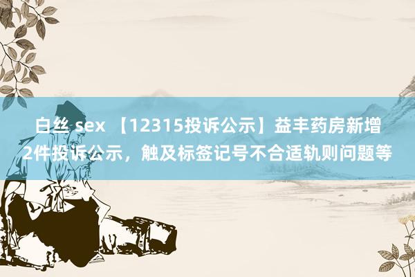 白丝 sex 【12315投诉公示】益丰药房新增2件投诉公示，触及标签记号不合适轨则问题等