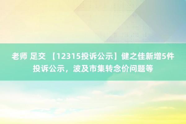 老师 足交 【12315投诉公示】健之佳新增5件投诉公示，波及市集转念价问题等