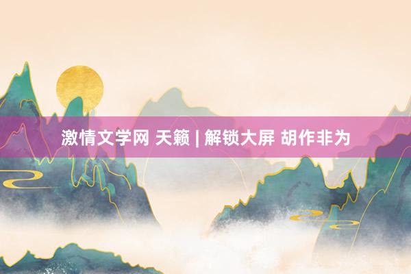 激情文学网 天籁 | 解锁大屏 胡作非为