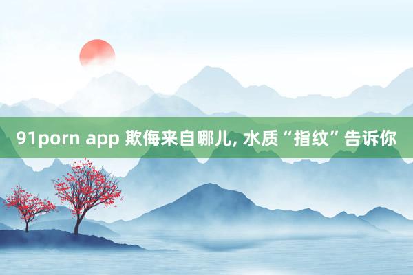 91porn app 欺侮来自哪儿， 水质“指纹”告诉你