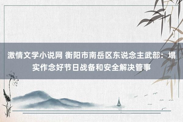 激情文学小说网 衡阳市南岳区东说念主武部：塌实作念好节日战备和安全解决管事