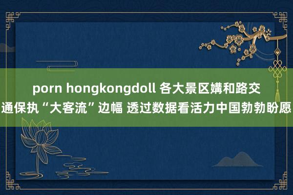 porn hongkongdoll 各大景区媾和路交通保执“大客流”边幅 透过数据看活力中国勃勃盼愿