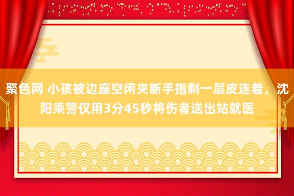 聚色网 小孩被边座空闲夹断手指剩一层皮连着，沈阳乘警仅用3分45秒将伤者送出站就医