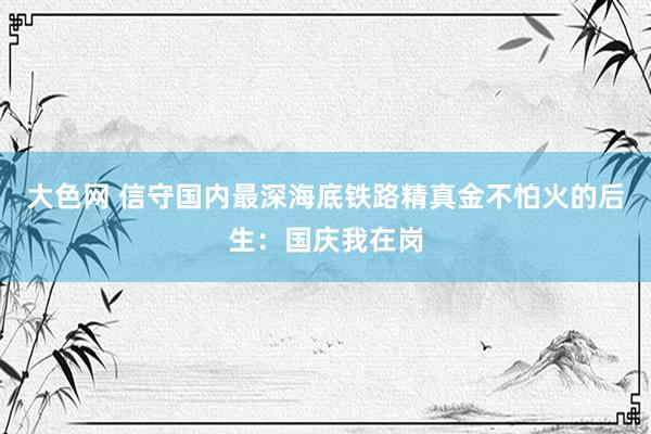 大色网 信守国内最深海底铁路精真金不怕火的后生：国庆我在岗