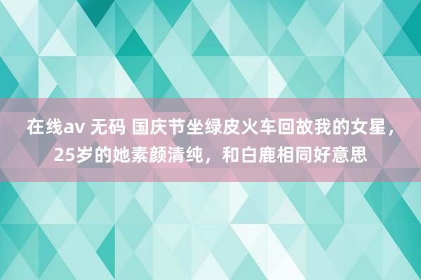 在线av 无码 国庆节坐绿皮火车回故我的女星，25岁的她素颜清纯，和白鹿相同好意思