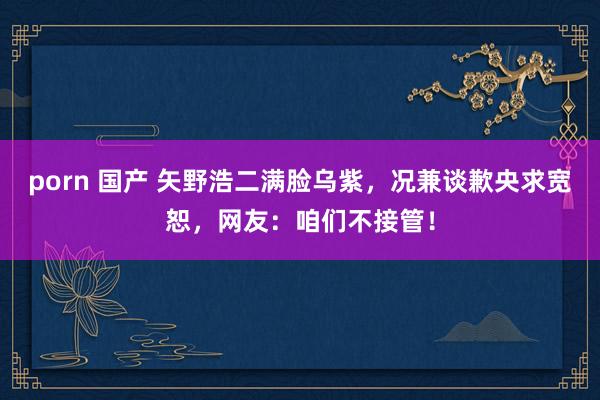 porn 国产 矢野浩二满脸乌紫，况兼谈歉央求宽恕，网友：咱们不接管！