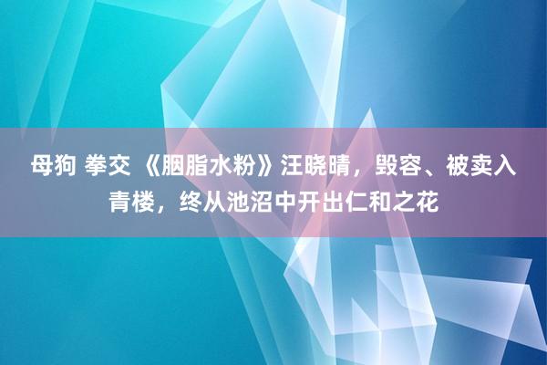 母狗 拳交 《胭脂水粉》汪晓晴，毁容、被卖入青楼，终从池沼中开出仁和之花