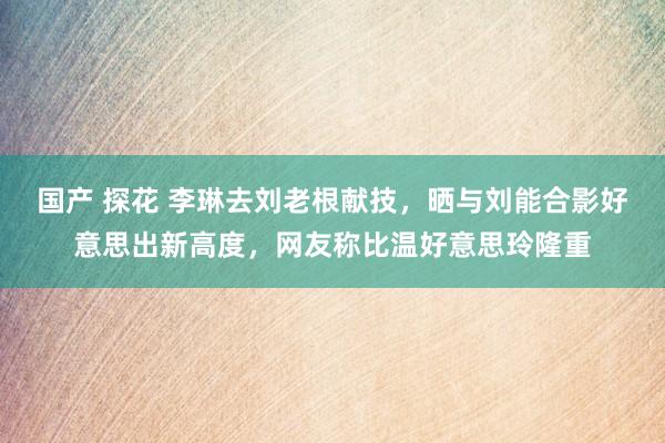 国产 探花 李琳去刘老根献技，晒与刘能合影好意思出新高度，网友称比温好意思玲隆重