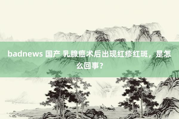 badnews 国产 乳腺癌术后出现红疹红斑，是怎么回事？