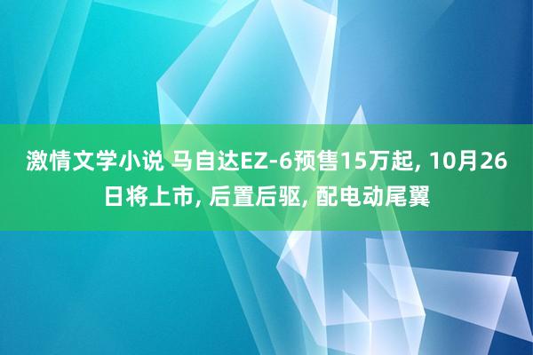 激情文学小说 马自达EZ-6预售15万起， 10月26日将上市， 后置后驱， 配电动尾翼