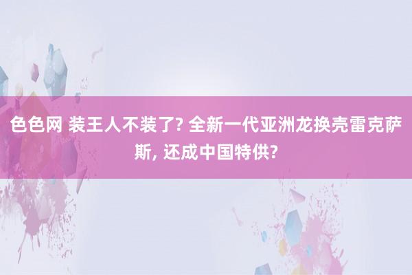 色色网 装王人不装了? 全新一代亚洲龙换壳雷克萨斯， 还成中国特供?