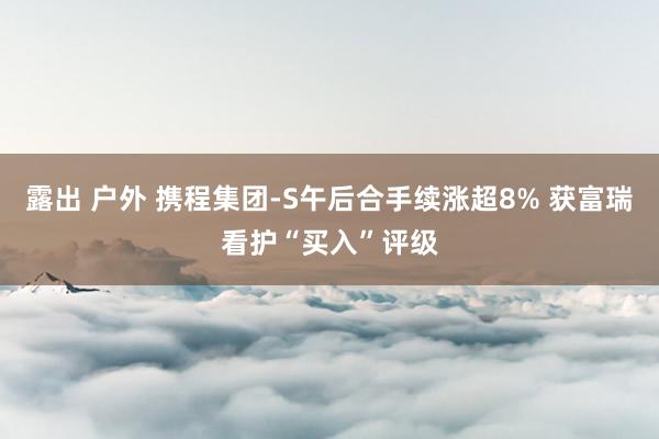 露出 户外 携程集团-S午后合手续涨超8% 获富瑞看护“买入”评级