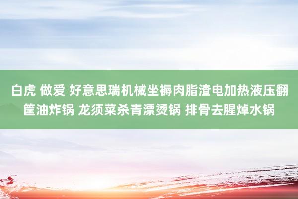 白虎 做爱 好意思瑞机械坐褥肉脂渣电加热液压翻筐油炸锅 龙须菜杀青漂烫锅 排骨去腥焯水锅