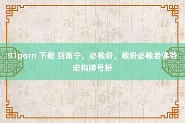 91porn 下载 到南宁，必嗦粉，嗦粉必嗦老佛爷宏构牌号粉