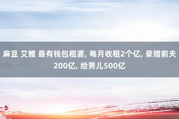 麻豆 艾鲤 最有钱包租婆， 每月收租2个亿， 豪赠前夫200亿， 给男儿500亿