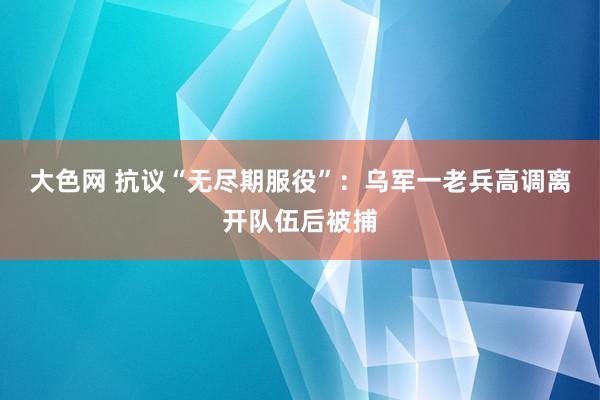 大色网 抗议“无尽期服役”：乌军一老兵高调离开队伍后被捕