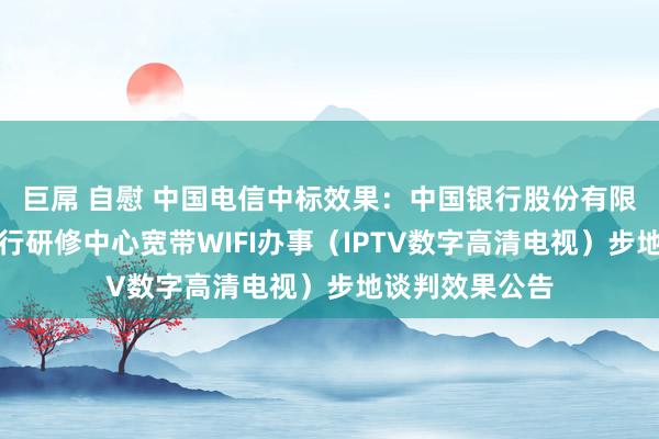 巨屌 自慰 中国电信中标效果：中国银行股份有限公司广东省分行研修中心宽带WIFI办事（IPTV数字高清电视）步地谈判效果公告