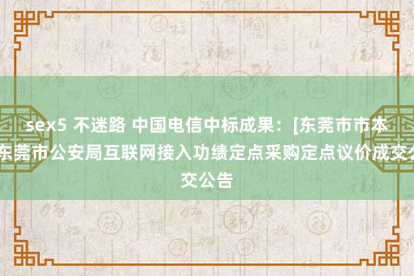 sex5 不迷路 中国电信中标成果：[东莞市市本级]东莞市公安局互联网接入功绩定点采购定点议价成交公告