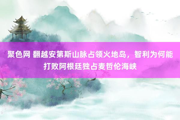 聚色网 翻越安第斯山脉占领火地岛，智利为何能打败阿根廷独占麦哲伦海峡