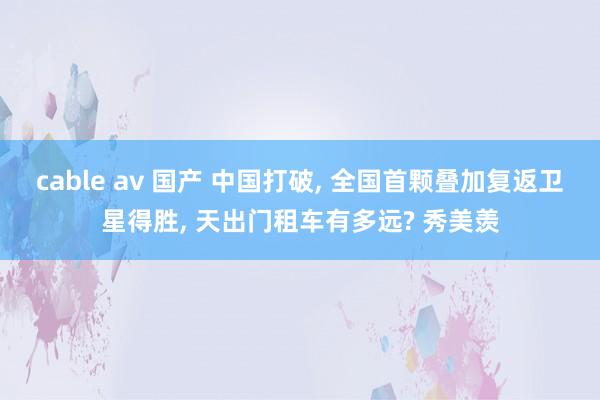 cable av 国产 中国打破， 全国首颗叠加复返卫星得胜， 天出门租车有多远? 秀美羡