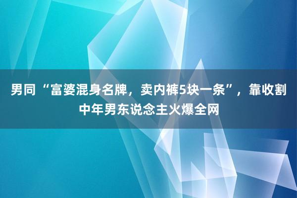 男同 “富婆混身名牌，卖内裤5块一条”，靠收割中年男东说念主火爆全网