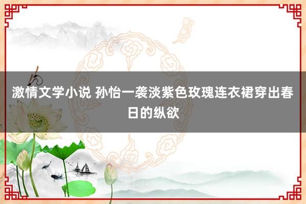 激情文学小说 孙怡一袭淡紫色玫瑰连衣裙穿出春日的纵欲