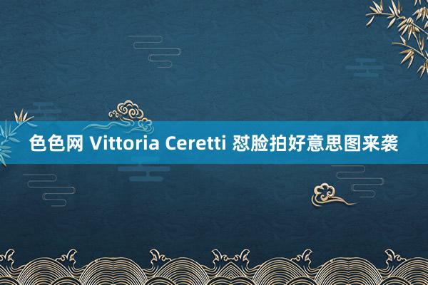 色色网 Vittoria Ceretti 怼脸拍好意思图来袭