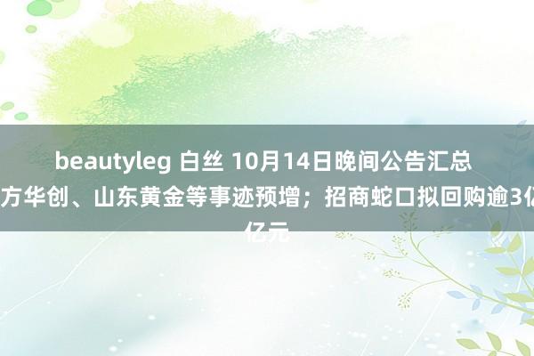 beautyleg 白丝 10月14日晚间公告汇总 | 朔方华创、山东黄金等事迹预增；招商蛇口拟回购逾3亿元