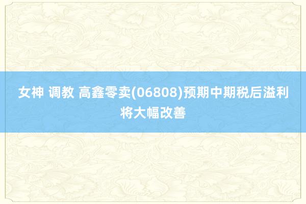 女神 调教 高鑫零卖(06808)预期中期税后溢利将大幅改善